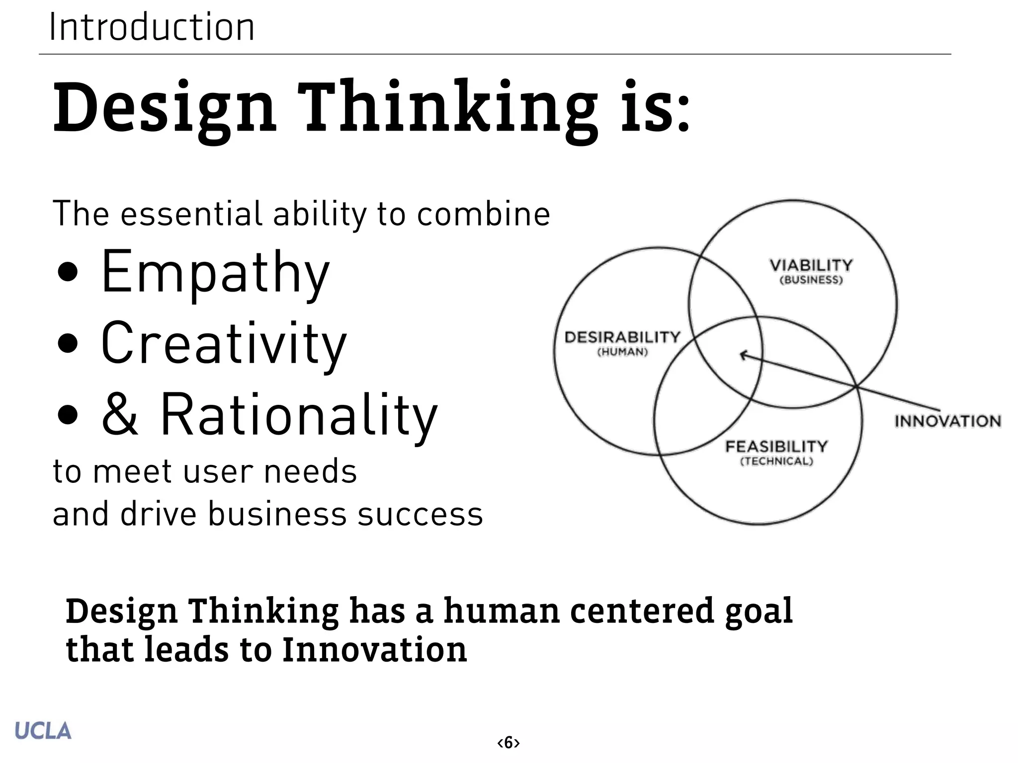 Introduction 
Design Thinking is: 
The essential ability to combine 
• Empathy 
• Creativity 
• & Rationality 
to meet user needs 
and drive business success 
Design Thinking has a human centered goal 
that leads to Innovation 
<6> 
 