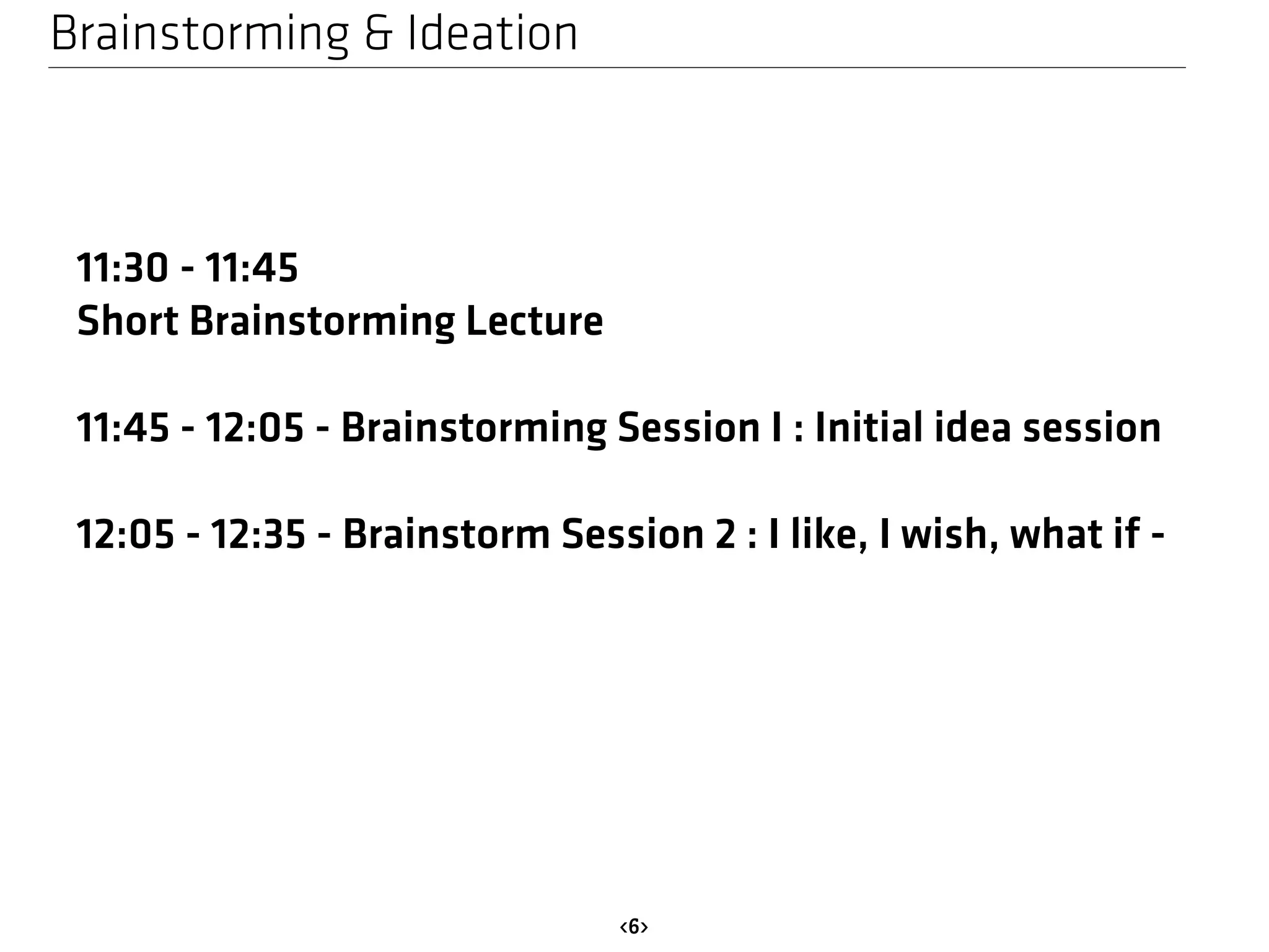Brainstorming & Ideation 
<6> 
11:30 - 11:45 
Short Brainstorming Lecture 
11:45 - 12:05 - Brainstorming Session I : Initial idea session 
12:05 - 12:35 - Brainstorm Session 2 : I like, I wish, what if - 
 