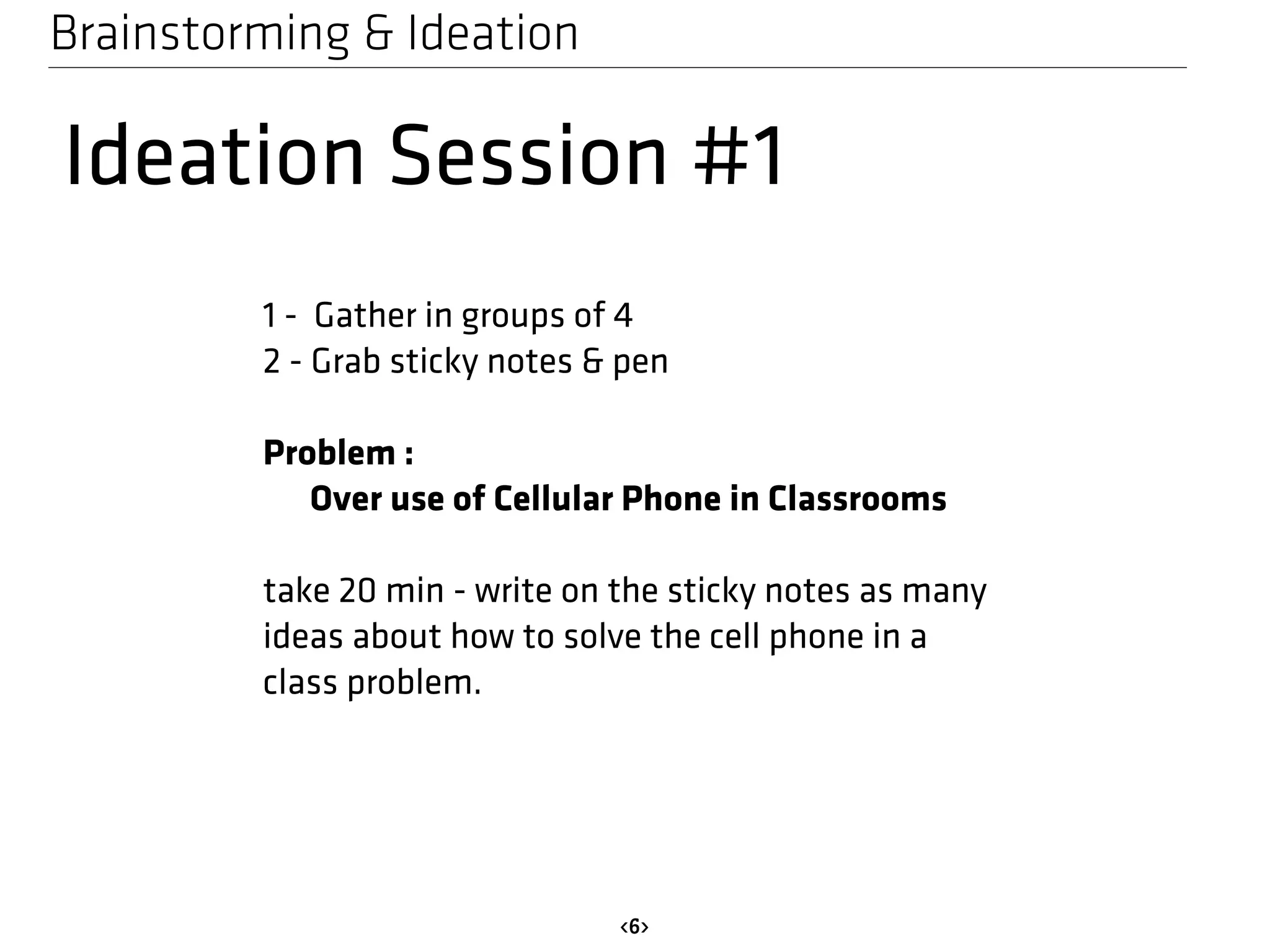 Brainstorming & Ideation 
Ideation Session #1 
1 - Gather in groups of 4 
2 - Grab sticky notes & pen 
<6> 
Problem : 
Over use of Cellular Phone in Classrooms 
take 20 min - write on the sticky notes as many 
ideas about how to solve the cell phone in a 
class problem. 
 