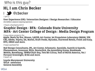 Who is this guy? 
Hi, I am Chris Becker 
@cbecker 
I 
I am a 
User Experience (UX) / Interaction Designer / Design Researcher / Educator 
I have a background in 
Graphic Design - BFA : Colorado State University 
MFA - Art Center College of Design : Media Design Program 
I have done projects for 
Apple, Beats by Dre, Nissan, LAUSD, Art Center, Jet Propulsion Laboratory (NASA), VW, 
CB2, Adobe, Toyota, EA, Mattel, Kraft Foods, Hyundai, Starwood Hotels, Fresh and Easy, 
HTC, OKGO and more. 
I have worked for 
Red Design Consultants, JPL, Art Center, Schematic, Syynlabs, Saatchi & Saatchi, 
Phenomenon, Innocean, Blitz, DeutschLA, the Ayzenberg Group, Handmade 
Mobile, Boombang, TBWA/Chait Day, Two Bit Circus, Tool of North America, Yoi / 
Ferrazzi Greenlight, R/GA and more. 
<2> 
who dabbles in physical computing experiences 
I teach at 
Loyola Marymount University 
UCLA - extension 
General Assembly 
 