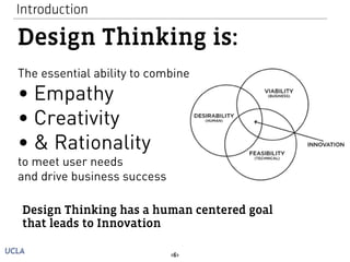 Introduction 
Design Thinking is: 
The essential ability to combine 
• Empathy 
• Creativity 
• & Rationality 
to meet user needs 
and drive business success 
Design Thinking has a human centered goal 
that leads to Innovation 
<6> 
 