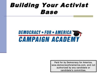 Building Your Activist
         Base




             Paid for by Democracy for America,
           www.democracyforamerica.com, and not
               authorized by any candidate or
                   candidate’s committee.
 