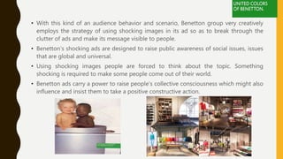 • With this kind of an audience behavior and scenario, Benetton group very creatively
employs the strategy of using shocking images in its ad so as to break through the
clutter of ads and make its message visible to people.
• Benetton’s shocking ads are designed to raise public awareness of social issues, issues
that are global and universal.
• Using shocking images people are forced to think about the topic. Something
shocking is required to make some people come out of their world.
• Benetton ads carry a power to raise people’s collective consciousness which might also
influence and insist them to take a positive constructive action.
 