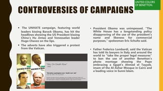 CONTROVERSIES OF CAMPAIGNS
 The UNHATE campaign, featuring world
leaders kissing Barack Obama, has hit the
headlines showing the US President kissing
China's Hu Jintao and Venezuelan leader
Hugo Chavez on the lips.
 The adverts have also triggered a protest
from the Vatican.
• President Obama was unimpessed. "The
White House has a longstanding policy
disapproving of the use of the president's
name and likeness for commercial
purposes," spokesman Eric Schultz said.
• Father Federico Lombardi, said the Vatican
has told its lawyers in Italy and around the
world to "take the proper legal measures"
to ban the use of another Benetton's
photo montage showing the Pope
embracing a Egypt's Ahmed el Tayyeb,
imam of the Al-Azhar Mosque in Cairo and
a leading voice in Sunni Islam.
 