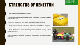 STRENGTHS OF BENETTON
1. They are a worldwide known brand.
2. UCB have sponsored many well know events like Formula 1 as well
Volleyball events.
3. They are known for their good quality fabric and designs.
4. They work in tangent with many other brands with their company.
5. Their clothes have international style that combines energy, colour
and practicality.
6. Branding and marketing campaigns have always generated to a lot
visibility.
 