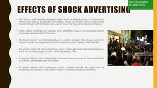 EFFECTS OF SHOCK ADVERTISING
• Anti Tobacco and smoking campaigns where visuals of diseased lungs, or of cancerous
tumours are used to put people off smoking. Visuals of smokers faces and lips being
hooked through with fish hooks were used to show that they were hooked to smoking.
• CHILD Abuse Awareness for instance, show disturbing visuals of an assaulted child to
encourage awareness about this issue
• The Breast Cancer Fund internationally ran a poster campaign that showed women in
lingerie in poses like lingerie ads, but with mastectomy scars in place of their breasts.
• The positive impact of shock advertising, when it deals with social and cultural taboos is
that it can sensitise people to other cultures and ways of life.
• A negative fallout of shock advertising is that continuous exposure to them desensitizes
us to them, and they become blind spots
• To remain relevant, shock advertising should constant innovate, be topical and be
something that touches a core belief or value in a way that shakes up the viewer.
 