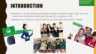 INTRODUCTION
• Benetton is a known Global Clothing Brand, based in Ponzano Veneto, Italy. The name
comes from the Benetton family who founded the company in 1965.
• Benetton has a network of about 5,000 stores in the main international markets.
 