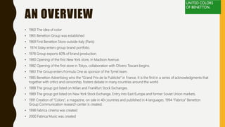 AN OVERVIEW
• 1960 The idea of color
• 1965 Benetton Group was established
• 1969 First Benetton Store outside Italy (Paris)
• 1974 Sisley enters group brand portfolio.
• 1978 Group exports 60% of brand production.
• 1980 Opening of the first New York store, in Madison Avenue.
• 1982 Opening of the first store in Tokyo, collaboration with Olivero Toscani begins.
• 1983 The Group enters Formula One as sponsor of the Tyrrel team.
• 1985 Benetton Advertising wins the “Grand Prix de la Publicite” in France. It is the first in a series of acknowledgments that
together with critics and censorship, fosters debate in many countries around the world.
• 1988 The group got listed on Milan and Frankfurt Stock Exchanges.
• 1989 The group got listed on New York Stock Exchange. Entry into East Europe and former Soviet Union markets.
• 1991 Creation of “Colors”, a magazine, on sale in 40 countries and published in 4 languages. 1994 “Fabrica” Benetton
Group Communication research center is created.
• 1998 Fabrica cinema was created
• 2000 Fabrica Music was created
 