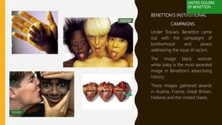BENETTON’S INSTITUTIONAL
CAMPAIGNS
Under Toscani, Benetton came
out with the campaigns of
brotherhood and peace
addressing the issue of racism.
The image black woman
white baby is the most awarded
image in Benetton’s advertising
history.
These images gathered awards
in Austria, France, Great Britain,
Holland and the United States
 