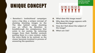 UNIQUE CONCEPT
• Benetton’s instituitional campaigns
carry a big idea, a unique concept of
showing shocking images to the
The idea behind using shocking
was an effort by Benetton to
breakthrough the complacency that
exists in our society. By removing
images from their familiar contexts
putting them in a new context, make
the more likely to be noticed, as the
viewer becomes involved in process of
answering the questions:
A. What does this image mean?
B. Why does this image appears with
the Benetton logo?
C. How do I feel about the subject of
the image?
D. What can I do?
 