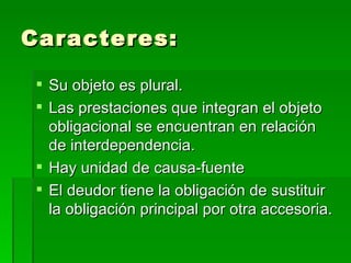 Caracteres: Su objeto es plural. Las prestaciones que integran el objeto obligacional se encuentran en relación de interdependencia. Hay unidad de causa-fuente El deudor tiene la obligación de sustituir la obligación principal por otra accesoria. 