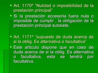 Art. 1170º “Nulidad o imposibilidad de la prestación principal” Si la prestación accesoria fuera nula o imposible de cumplir , la obligación de la prestación principal subsiste. Art. 1171º “supuesto de duda acerca de si la oblig. Es alternativa o facultativa” Este articulo dispone que en caso de duda acerca de si la oblig. Es alternativa o facultativa, esta se tendrá por facultativa. 
