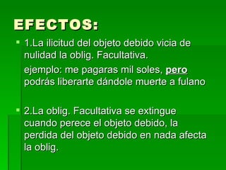 EFECTOS: 1.La ilicitud del objeto debido vicia de nulidad la oblig. Facultativa. ejemplo: me pagaras mil soles,  pero   podrás liberarte dándole muerte a fulano 2.La oblig. Facultativa se extingue cuando perece el objeto debido, la perdida del objeto debido en nada afecta la oblig. 