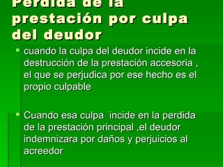 Perdida de la prestación por culpa del deudor cuando la culpa del deudor incide en la destrucción de la prestación accesoria , el que se perjudica por ese hecho es el propio culpable Cuando esa culpa  incide en la perdida de la prestación principal ,el deudor indemnizara por daños y perjuicios al acreedor 