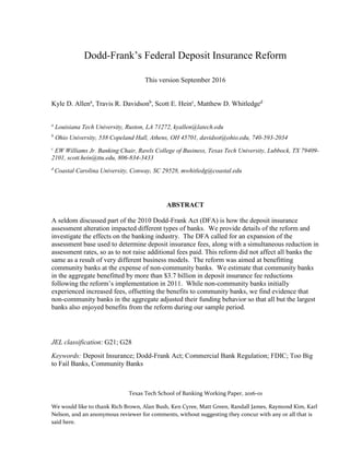 Texas Tech School of Banking Working Paper, 2016-01
We would like to thank Rich Brown, Alan Bush, Ken Cyree, Matt Green, Randall James, Raymond Kim, Karl
Nelson, and an anonymous reviewer for comments, without suggesting they concur with any or all that is
said here.
Dodd-Frank’s Federal Deposit Insurance Reform
This version September 2016
Kyle D. Allena
, Travis R. Davidsonb
, Scott E. Heinc
, Matthew D. Whitledged
a
Louisiana Tech University, Ruston, LA 71272, kyallen@latech.edu
b
Ohio University, 538 Copeland Hall, Athens, OH 45701, davidsot@ohio.edu, 740-593-2034
c
EW Williams Jr. Banking Chair, Rawls College of Business, Texas Tech University, Lubbock, TX 79409-
2101, scott.hein@ttu.edu, 806-834-3433
d
Coastal Carolina University, Conway, SC 29528, mwhitledg@coastal.edu
ABSTRACT
A seldom discussed part of the 2010 Dodd-Frank Act (DFA) is how the deposit insurance
assessment alteration impacted different types of banks. We provide details of the reform and
investigate the effects on the banking industry. The DFA called for an expansion of the
assessment base used to determine deposit insurance fees, along with a simultaneous reduction in
assessment rates, so as to not raise additional fees paid. This reform did not affect all banks the
same as a result of very different business models. The reform was aimed at benefitting
community banks at the expense of non-community banks. We estimate that community banks
in the aggregate benefitted by more than $3.7 billion in deposit insurance fee reductions
following the reform’s implementation in 2011. While non-community banks initially
experienced increased fees, offsetting the benefits to community banks, we find evidence that
non-community banks in the aggregate adjusted their funding behavior so that all but the largest
banks also enjoyed benefits from the reform during our sample period.
JEL classification: G21; G28
Keywords: Deposit Insurance; Dodd-Frank Act; Commercial Bank Regulation; FDIC; Too Big
to Fail Banks, Community Banks
 