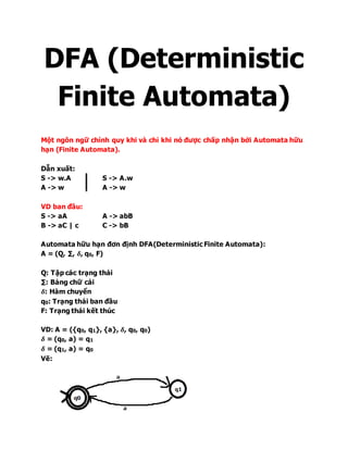 DFA (Deterministic
Finite Automata)
Một ngôn ngữ chính quy khi và chỉ khi nó được chấp nhận bởi Automata hữu
hạn (Finite Automata).
Dẫn xuất:
S -> w.A S -> A.w
A -> w A -> w
VD ban đầu:
S -> aA A -> abB
B -> aC | c C -> bB
Automata hữu hạn đơn định DFA(Deterministic Finite Automata):
A = (Q, ∑, 𝜹, q0, F)
Q: Tập các trạng thái
∑: Bảng chữ cái
𝜹: Hàm chuyển
q0: Trạng thái ban đầu
F: Trạng thái kết thúc
VD: A = ({q0, q1}, {a}, 𝜹, q0, q0)
𝜹 = (q0, a) = q1
𝜹 = (q1, a) = q0
Vẽ:
 