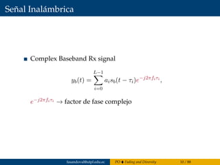 Señal Inalámbrica
Complex Baseband Rx signal
yb(t) =
L−1
i=0
aisb(t − τi)e−j2πfiτi
,
e−j2πfiτi → factor de fase complejo
fasandoval@utpl.edu.ec PO Fading and Diversity 10 / 88
 