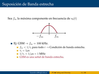 Suposición de Banda estrecha
Sea fm la máxima componente en frecuencia de sb(t)
Ej: GSM → fm = 100 kHz.
fm < 1/τi para todo i → Condición de banda estrecha.
τi = 1µs
1/τi = 1/µs = 1 MHz
GSM es una señal de banda estrecha.
fasandoval@utpl.edu.ec PO Fading and Diversity 11 / 88
 