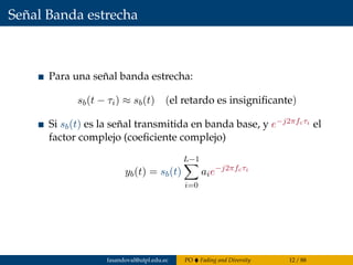 Señal Banda estrecha
Para una señal banda estrecha:
sb(t − τi) ≈ sb(t) (el retardo es insigniﬁcante)
Si sb(t) es la señal transmitida en banda base, y e−j2πfcτi el
factor complejo (coeﬁciente complejo)
yb(t) = sb(t)
L−1
i=0
aie−j2πfcτi
fasandoval@utpl.edu.ec PO Fading and Diversity 12 / 88
 