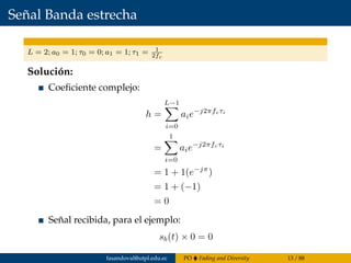 Señal Banda estrecha
L = 2; a0 = 1; τ0 = 0; a1 = 1; τ1 = 1
2fc
Solución:
Coeﬁciente complejo:
h =
L−1
i=0
aie−j2πfcτi
=
1
i=0
aie−j2πfcτi
= 1 + 1(e−jπ
)
= 1 + (−1)
= 0
Señal recibida, para el ejemplo:
sb(t) × 0 = 0
fasandoval@utpl.edu.ec PO Fading and Diversity 13 / 88
 