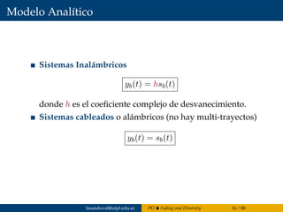 Modelo Analítico
Sistemas Inalámbricos
yb(t) = hsb(t)
donde h es el coeﬁciente complejo de desvanecimiento.
Sistemas cableados o alámbricos (no hay multi-trayectos)
yb(t) = sb(t)
fasandoval@utpl.edu.ec PO Fading and Diversity 16 / 88
 
