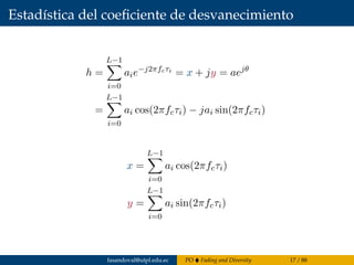 Estadística del coeﬁciente de desvanecimiento
h =
L−1
i=0
aie−j2πfcτi
= x + jy = aejθ
=
L−1
i=0
ai cos(2πfcτi) − jai sin(2πfcτi)
x =
L−1
i=0
ai cos(2πfcτi)
y =
L−1
i=0
ai sin(2πfcτi)
fasandoval@utpl.edu.ec PO Fading and Diversity 17 / 88
 
