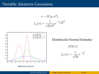Variable Aleatoria Gaussiana
x ∼ N(µ, σ2
)
fX (x) =
1
√
2πσ2
e−
(x−u)2
2σ2
Referencia: Wikipedia
Distribución Normal Estándar
N(0, 1)
fX (x) =
1
√
2π
e− x2
2
fasandoval@utpl.edu.ec PO Fading and Diversity 18 / 88
 