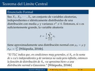 Teorema del Límite Central
Enunciado Formal
Sea X1, X2, · · · , Xn un conjunto de variables aleatorias,
independientes e idénticamente distribuidas de una
distribución con media µ y varianza σ2 = 0. Entonces, si n es
suﬁcientemente grande, la variable aleatoria
¯x =
1
n
n
i=1
xi
tiene aproximadamente una distribución normal con µ¯x = µ y
σ¯x2 = σ2
n [Wikipedia, 2016b].
“El TLC indica que, en condiciones muy generales, si Sn es la suma
de n v.a’s independientes y de varianza no nula pero inﬁnita, entonces
la función de distribución de Sn «se aproxima bien» a una
distribución normal o Gaussiana.” [Wikipedia, 2016b]
fasandoval@utpl.edu.ec PO Fading and Diversity 19 / 88
 