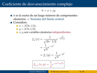 Coeﬁciente de desvanecimiento complejo
h = x + jy
h es la suma de un largo número de componentes
aleatorias → Teorema del límite central.
Considere:
x ∼ N(0, 1/2),
y ∼ N(0, 1/2).
x, y son variables aleatorias independientes.
fX (x) =
1
2π · 1/2
e
− x2
2·1/2
=
1
√
π
e−x2
= fY (y) =
1
√
π
e−y2
fX,Y (x, y) =
1
π
e−(x2+y2)
fasandoval@utpl.edu.ec PO Fading and Diversity 20 / 88
 