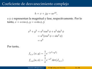 Coeﬁciente de desvanecimiento complejo
h = x + jy = aejφ
,
a y φ representan la magnitud y fase, respectivamente. Por lo
tanto, x = a cos φ, y = a sin φ, y
x2
+ y2
= a2
cos2
φ + a2
sin2
φ
= a2
(cos2
φ + sin2
φ)
= a2
Por tanto,
fX,Y (x, y) =
1
π
e−(x2+y2)
fA,Φ (a, φ) =
1
π
e−a2
det(JX,Y )
fasandoval@utpl.edu.ec PO Fading and Diversity 21 / 88
 