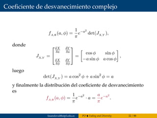 Coeﬁciente de desvanecimiento complejo
fA,Φ (a, φ) =
1
π
e−a2
det(JX,Y ),
donde
JX,Y =


δX
δa
δY
δa
δX
δφ
δY
δφ

 =
cos φ sin φ
−a sin φ a cos φ
,
luego
det(JX,Y ) = a cos2
φ + a sin2
φ = a
y ﬁnalmente la distribución del coeﬁciente de desvanecimiento
es
fA,Φ (a, φ) =
1
π
e−a2
· a =
a
π
e−a2
.
fasandoval@utpl.edu.ec PO Fading and Diversity 22 / 88
 