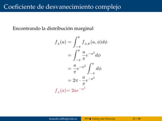 Coeﬁciente de desvanecimiento complejo
Encontrando la distribución marginal
fA (a) =
π
−π
fA,Φ (a, φ)dφ
=
π
−π
a
π
e−a2
dφ
=
a
π
e−a2
π
−π
dφ
= 2π ·
a
π
e−a2
fA (a)= 2ae−a2
fasandoval@utpl.edu.ec PO Fading and Diversity 23 / 88
 