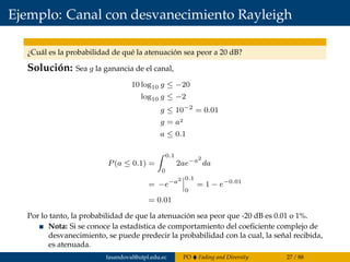 Ejemplo: Canal con desvanecimiento Rayleigh
¿Cuál es la probabilidad de qué la atenuación sea peor a 20 dB?
Solución: Sea g la ganancia de el canal,
10 log10 g ≤ −20
log10 g ≤ −2
g ≤ 10−2
= 0.01
g = a2
a ≤ 0.1
P(a ≤ 0.1) =
0.1
0
2ae−a2
da
= −e−a2 0.1
0
= 1 − e−0.01
= 0.01
Por lo tanto, la probabilidad de que la atenuación sea peor que -20 dB es 0.01 o 1%.
Nota: Si se conoce la estadística de comportamiento del coeﬁciente complejo de
desvanecimiento, se puede predecir la probabilidad con la cual, la señal recibida,
es atenuada.
fasandoval@utpl.edu.ec PO Fading and Diversity 27 / 88
 