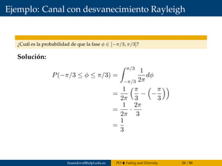 Ejemplo: Canal con desvanecimiento Rayleigh
¿Cuál es la probabilidad de que la fase φ ∈ [−π/3, π/3]?
Solución:
P(−π/3 ≤ φ ≤ π/3) =
π/3
−π/3
1
2π
dφ
=
1
2π
π
3
− −
π
3
=
1
2π
·
2π
3
=
1
3
fasandoval@utpl.edu.ec PO Fading and Diversity 28 / 88
 