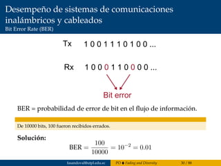 Desempeño de sistemas de comunicaciones
inalámbricos y cableados
Bit Error Rate (BER)
Tx
Rx
1 0 0 1 1 1 0 1 0 0 ...
1 0 0 0 1 1 0 0 0 0 ...
Bit error
BER = probabilidad de error de bit en el ﬂujo de información.
De 10000 bits, 100 fueron recibidos errados.
Solución:
BER =
100
10000
= 10−2
= 0.01
fasandoval@utpl.edu.ec PO Fading and Diversity 30 / 88
 