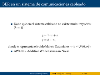 BER en un sistema de comunicaciones cableado
Dado que en el sistema cableado no existe multi-trayectos
(h = 1)
y = 1 · x + n
y = x + n,
donde n representa el ruido blanco Gaussiano → n ∼ N(0, σ2
n)
AWGN = Additive White Gaussian Noise
fasandoval@utpl.edu.ec PO Fading and Diversity 31 / 88
 