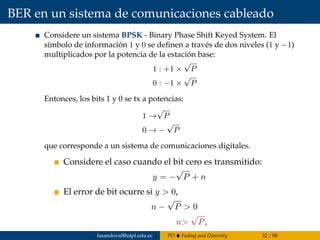BER en un sistema de comunicaciones cableado
Considere un sistema BPSK - Binary Phase Shift Keyed System. El
símbolo de información 1 y 0 se deﬁnen a través de dos niveles (1 y −1)
multiplicados por la potencia de la estación base:
1 : +1 ×
√
P
0 : −1 ×
√
P
Entonces, los bits 1 y 0 se tx a potencias:
1 →
√
P
0 → −
√
P
que corresponde a un sistema de comunicaciones digitales.
Considere el caso cuando el bit cero es transmitido:
y = −
√
P + n
El error de bit ocurre si y > 0,
n −
√
P > 0
n>
√
P,
fasandoval@utpl.edu.ec PO Fading and Diversity 32 / 88
 