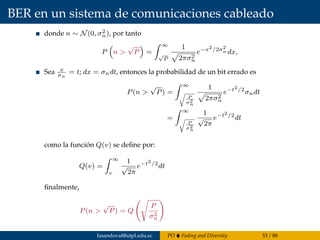 BER en un sistema de comunicaciones cableado
donde n ∼ N(0, σ2
n), por tanto
P n >
√
P =
∞
√
P
1
2πσ2
n
e−x2
/2σ2
n dx,
Sea x
σn
= t; dx = σndt, entonces la probabilidad de un bit errado es
P(n >
√
P) =
∞
P
σ2
n
1
2πσ2
n
e−t2
/2
σndt
=
∞
P
σ2
n
1
√
2π
e−t2
/2
dt
como la función Q(v) se deﬁne por:
Q(v) =
∞
v
1
√
2π
e−t2
/2
dt
ﬁnalmente,
P(n >
√
P) = Q
P
σ2
n
fasandoval@utpl.edu.ec PO Fading and Diversity 33 / 88
 