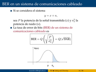 BER en un sistema de comunicaciones cableado
Si se considera el sistema
y = x + n,
sea P la potencia de la señal transmitida (x) y σ2
n la
potencia de ruido (n).
La tasa de error de bits (BER) de un sistema de
comunicaciones cableado es
BER = Q
P
σ2
n
= Q(
√
SNR)
fasandoval@utpl.edu.ec PO Fading and Diversity 34 / 88
 
