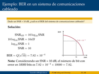 Ejemplo: BER en un sistema de comunicaciones
cableado
Dado un SNR = 10 dB, ¿cuál es el BER del sistema de comunicaciones cableado?
Solución:
SNRdB = 10 log10 SNR
10 log10 SNR = 10dB
log10 SNR = 1
SNR = 10
BER = Q(
√
10) = 7.82 × 10−4
10
BER
SNR
Nota: Considerando un SNR = 10 dB, el número de bit con
error en 10000 bits es 7.82 × 10−4 × 10000 = 7.82.
fasandoval@utpl.edu.ec PO Fading and Diversity 35 / 88
 