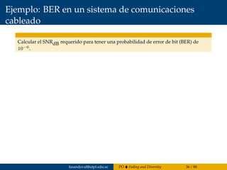 Ejemplo: BER en un sistema de comunicaciones
cableado
Calcular el SNRdB requerido para tener una probabilidad de error de bit (BER) de
10−6.
fasandoval@utpl.edu.ec PO Fading and Diversity 36 / 88
 