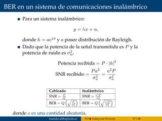 BER en un sistema de comunicaciones inalámbrico
Para un sistema inalámbrico:
y = hx + n,
donde h = aejφ y a posee distribución de Rayleigh.
Dado que la potencia de la señal transmitida es P y la
potencia de ruido es σ2
n,
Potencia recibida = P · |h|2
SNR recibido =
Pa2
σ2
n
=
a2P
σ2
n
Cableado Inalámbrico
SNR = P
σ2
n
SNR = a2P
σ2
n
BER = Q P
σ2
n
BER = Q a2P
σ2
n
donde a es una cantidad aleatoria.
fasandoval@utpl.edu.ec PO Fading and Diversity 37 / 88
 