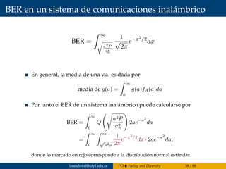 BER en un sistema de comunicaciones inalámbrico
BER =
∞
a2P
σ2
n
1
√
2π
e−x2/2
dx
En general, la media de una v.a. es dada por
media de g(a) =
∞
0
g(a)fA(a)da
Por tanto el BER de un sistema inalámbrico puede calcularse por
BER =
∞
0
Q
a2P
σ2
n
2ae−a2
da
=
∞
0
∞
√
a2µ
1
2π
e−x2
/2
dx · 2ae−a2
da,
donde lo marcado en rojo corresponde a la distribución normal estándar.
fasandoval@utpl.edu.ec PO Fading and Diversity 38 / 88
 