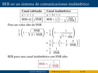 BER en un sistema de comunicaciones inalámbrico
Canal cableado Canal inalámbrico
y = x + n y = hx + n
BER=Q
√
SNR BER = 1
2 1 − SNR
2+SNR
Para un valor alto de SNR
1
2
1 −
SNR
2 + SNR
=
1
2

1 −
1
1 + 2
SNR


≈
1
2
1 − 1 −
1
2
·
2
SNR
=
1
2
·
1
SNR
BER para una canal inalámbrico con SNR alto:
BER ≈
1
2 · SNR
fasandoval@utpl.edu.ec PO Fading and Diversity 40 / 88
 