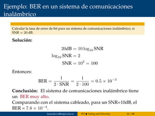 Ejemplo: BER en un sistema de comunicaciones
inalámbrico
Calcular la tasa de error de bit para un sistema de comunicaciones inalámbrico, si
SNR = 20 dB.
Solución:
20dB = 10 log10 SNR
log10 SNR = 2
SNR = 102
= 100
Entonces:
BER =
1
2 · SNR
=
1
2 · 100
= 0.5 × 10−3
Conclusión: El sistema de comunicaciones inalámbrico tiene
un BER muy alto.
Comparando con el sistema cableado, para un SNR=10dB, el
BER = 7.8 × 10−4.
fasandoval@utpl.edu.ec PO Fading and Diversity 41 / 88
 