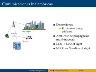 Comunicaciones Inalámbricas
Reflection
Scattering
Diffraction
Direct LOS Path
Dispersiones
Ej.: árboles, autos,
ediﬁcios.
Ambiente de propagación
multi-trayecto.
LOS → Line of sight
NLOS → Non-line of sight
fasandoval@utpl.edu.ec PO Fading and Diversity 5 / 88
 