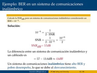Ejemplo: BER en un sistema de comunicaciones
inalámbrico
Calcule la SNRdB para un sistema de comunicaciones inálámbrico considerando un
BER = 10−6.
Solución:
10−6
=
1
2 · SNR
SNR =
1
2 · 10−6
=
10+6
2
SNRdB= 57dB
La diferencia entre un sistema de comunicación inalámbrico y
un cableado es
= 57 − 13.6dB ≈ 43dB!
Un sistema de comunicaciones inalámbrico tiene alto BER y
pobre desempeño, lo que se debe al desvanecimiento.
fasandoval@utpl.edu.ec PO Fading and Diversity 42 / 88
 