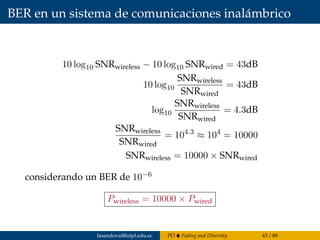 BER en un sistema de comunicaciones inalámbrico
10 log10 SNRwireless − 10 log10 SNRwired = 43dB
10 log10
SNRwireless
SNRwired
= 43dB
log10
SNRwireless
SNRwired
= 4.3dB
SNRwireless
SNRwired
= 104.3
≈ 104
= 10000
SNRwireless = 10000 × SNRwired
considerando un BER de 10−6
Pwireless = 10000 × Pwired
fasandoval@utpl.edu.ec PO Fading and Diversity 43 / 88
 