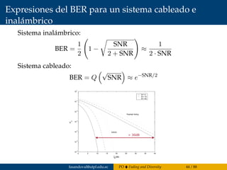 Expresiones del BER para un sistema cableado e
inalámbrico
Sistema inalámbrico:
BER =
1
2
1 −
SNR
2 + SNR
≈
1
2 · SNR
Sistema cableado:
BER = Q
√
SNR ≈ e−SNR/2
0 5 10 15 20 25 30 35 40
10
−6
10
−5
10
−4
10
−3
10
−2
10
−1
10
0
γ
b
(dB)
P
b
M = 4
M = 16
M = 64
Rayleigh fading
AWGN
> 30dB
fasandoval@utpl.edu.ec PO Fading and Diversity 44 / 88
 