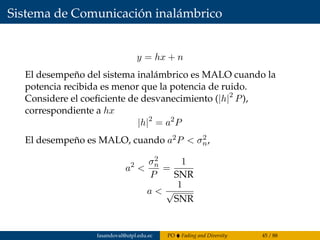 Sistema de Comunicación inalámbrico
y = hx + n
El desempeño del sistema inalámbrico es MALO cuando la
potencia recibida es menor que la potencia de ruido.
Considere el coeﬁciente de desvanecimiento (|h|2
P),
correspondiente a hx
|h|2
= a2
P
El desempeño es MALO, cuando a2P < σ2
n,
a2
<
σ2
n
P
=
1
SNR
a <
1
√
SNR
fasandoval@utpl.edu.ec PO Fading and Diversity 45 / 88
 